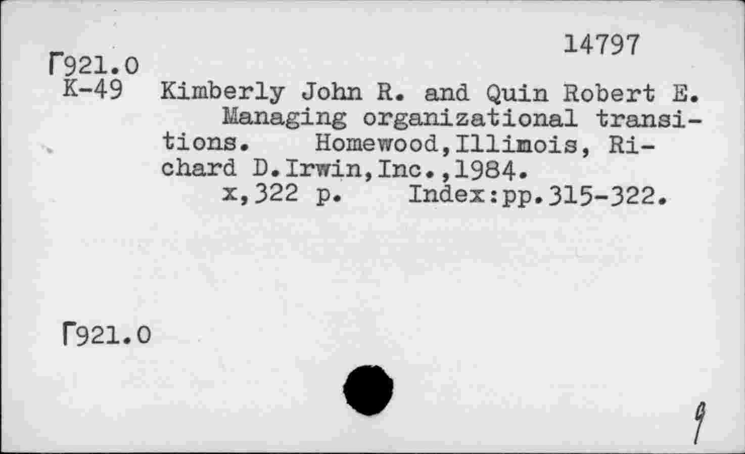 ﻿F921.0 K-49
14797
Kimberly John R. and. Quin Robert E.
Managing organizational transitions. Homewood,Illinois, Richard D.Irwin,Inc.,1984.
x,322 p. Index:pp.315-322.
T921.0